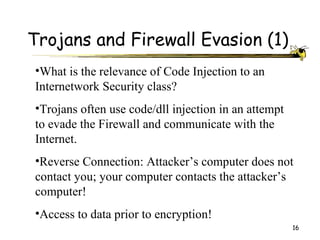 Trojans and Firewall Evasion (1)
•What is the relevance of Code Injection to an
Internetwork Security class?
•Trojans often use code/dll injection in an attempt
to evade the Firewall and communicate with the
Internet.
•Reverse Connection: Attacker’s computer does not
contact you; your computer contacts the attacker’s
computer!
•Access to data prior to encryption!
                                                      16
 