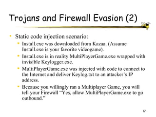Trojans and Firewall Evasion (2)
• Static code injection scenario:
    Install.exe was downloaded from Kazaa. (Assume
     Install.exe is your favorite videogame).
    Install.exe is in reality MultiPlayerGame.exe wrapped with
     invisible Keylogger.exe.
    MultiPlayerGame.exe was injected with code to connect to
     the Internet and deliver Keylog.txt to an attacker’s IP
     address.
    Because you willingly ran a Multiplayer Game, you will
     tell your Firewall “Yes, allow MultiPlayerGame.exe to go
     outbound.”

                                                             17
 