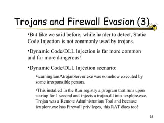 Trojans and Firewall Evasion (3)
   •But like we said before, while harder to detect, Static
   Code Injection is not commonly used by trojans.
   •Dynamic Code/DLL Injection is far more common
   and far more dangerous!
   •Dynamic Code/DLL Injection scenario:
      •warningIamAtrojanServer.exe was somehow executed by
      some irresponsible person.
      •This installed in the Run registry a program that runs upon
      startup for 1 second and injects a trojan.dll into iexplore.exe.
      Trojan was a Remote Administration Tool and because
      iexplore.exe has Firewall privileges, this RAT does too!

                                                                         18
 