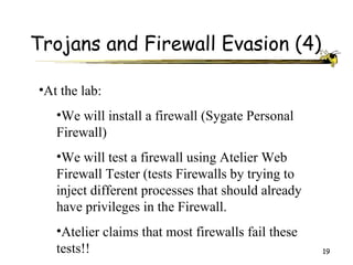 Trojans and Firewall Evasion (4)

•At the lab:
   •We will install a firewall (Sygate Personal
   Firewall)
   •We will test a firewall using Atelier Web
   Firewall Tester (tests Firewalls by trying to
   inject different processes that should already
   have privileges in the Firewall.
   •Atelier claims that most firewalls fail these
   tests!!                                          19
 
