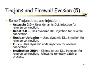 Trojans and Firewall Evasion (5)
• Some Trojans that use injection:
   Assassin 2.0 – Uses dynamic DLL injection for
    reverse connection.
   Beast 2.0 – Uses dynamic DLL injection for reverse
    connection.
   Nuclear Uploader – Uses dynamic DLL injection for
    reverse connection.
   Flux – Uses dynamic code injection for reverse
    connection.
   Institution 2004 – Claims to use DLL injection for
    reverse connection. Allows to remotely patch a
    process.

                                                     20
 