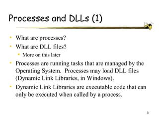 Processes and DLLs (1)

• What are processes?
• What are DLL files?
    More on this later
• Processes are running tasks that are managed by the
  Operating System. Processes may load DLL files
  (Dynamic Link Libraries, in Windows).
• Dynamic Link Libraries are executable code that can
  only be executed when called by a process.

                                                        3
 