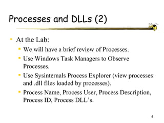 Processes and DLLs (2)

• At the Lab:
   We will have a brief review of Processes.
   Use Windows Task Managers to Observe
    Processes.
   Use Sysinternals Process Explorer (view processes
    and .dll files loaded by processes).
   Process Name, Process User, Process Description,
    Process ID, Process DLL’s.

                                                    4
 