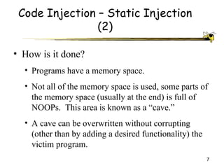 Code Injection – Static Injection
                (2)

• How is it done?
  • Programs have a memory space.
  • Not all of the memory space is used, some parts of
    the memory space (usually at the end) is full of
    NOOPs. This area is known as a “cave.”
  • A cave can be overwritten without corrupting
    (other than by adding a desired functionality) the
    victim program.
                                                         7
 