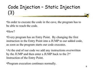 Code Injection – Static Injection
 (3)
•In order to execute the code in the cave, the program has to
be able to reach the code.
•How?
•Every program has an Entry Point. By changing the first
instruction in the Entry Point into a JUMP to our added code,
as soon as the program starts our code executes.
•At the end of our code we add any instructions overwritten
by the JUMP and then enter a JUMP back to the 2nd
Instruction of the Entry Point.
•Program execution continues normally.
                                                                8
 