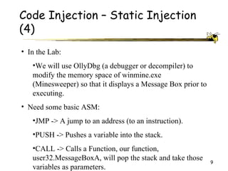 Code Injection – Static Injection
(4)
• In the Lab:
   •We will use OllyDbg (a debugger or decompiler) to
   modify the memory space of winmine.exe
   (Minesweeper) so that it displays a Message Box prior to
   executing.
• Need some basic ASM:
   •JMP -> A jump to an address (to an instruction).
   •PUSH -> Pushes a variable into the stack.
   •CALL -> Calls a Function, our function,
   user32.MessageBoxA, will pop the stack and take those      9
   variables as parameters.
 