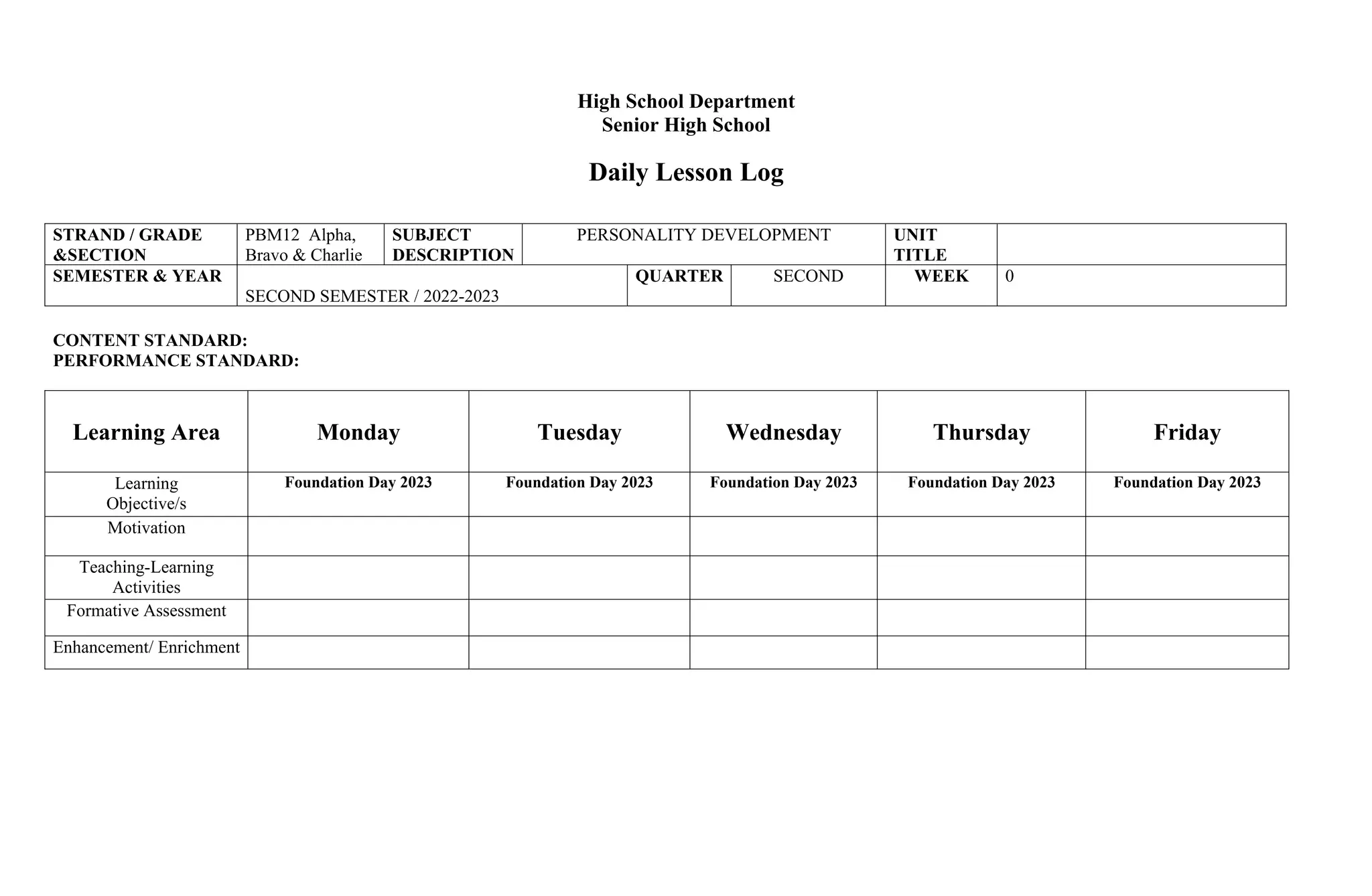 High School Department
Senior High School
Daily Lesson Log
STRAND / GRADE
&SECTION
PBM12 Alpha,
Bravo & Charlie
SUBJECT
DESCRIPTION
PERSONALITY DEVELOPMENT UNIT
TITLE
SEMESTER & YEAR
SECOND SEMESTER / 2022-2023
QUARTER SECOND WEEK 0
CONTENT STANDARD:
PERFORMANCE STANDARD:
Learning Area Monday Tuesday Wednesday Thursday Friday
Learning
Objective/s
Foundation Day 2023 Foundation Day 2023 Foundation Day 2023 Foundation Day 2023 Foundation Day 2023
Motivation
Teaching-Learning
Activities
Formative Assessment
Enhancement/ Enrichment