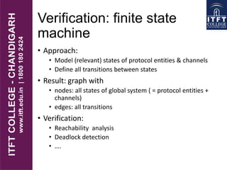 Verification: finite state
machine
• Approach:
• Model (relevant) states of protocol entities & channels
• Define all transitions between states
• Result: graph with
• nodes: all states of global system ( = protocol entities +
channels)
• edges: all transitions
• Verification:
• Reachability analysis
• Deadlock detection
• ….
 