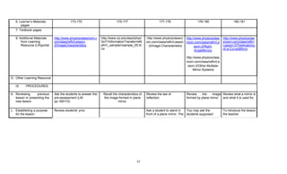 12
6. Learner’s Materials
pages
173-175 175-177 177-178 178-180 180-181
7. Textbook pages
8. Additional Materials
from Learning
Resource (LR)portal
http://www.physicsclassroom.c
om/class/refln/Lesson-
2/ImageCharacteristics
http://www.rpi.edu/dept/phys/
ScIT/InformationTransfer/reflr
efr/rr_sample/rrsample_05.ht
ml
http://www.physicsclassro
om.com/class/refln/Lesson
-2/Image-Characteristics
http://www.physicsclass
room.com/class/refln/Le
sson-2/Right-
AngleMirrors
http://www.physicsclass
room.com/class/refln/Le
sson-2/Other-Multiple-
Mirror-Systems
http://www.physicsclas
sroom.com/class/refln/
Lesson-3/TheAnatomy-
of-a-CurvedMirror
D. Other Learning Resource
IX. PROCEDURES
K. Reviewing previous
lesson or presenting the
new lesson
Ask the students to answer the
pre-assessment (LM
pp.169172)
Recall the characteristics of
the image formed in plane
mirror.
Review the law of
reflection.
Review the image
formed by plane mirror.
Review what a mirror is
and what it is used for.
L. Establishing a purpose
for the lesson
Review students’ prior Ask a student to stand in
front of a plane mirror. The
You may ask the
students supposed
To introduce the lesson,
the teacher
 