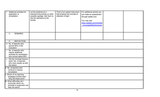 18
T. Additional activities for
application or
remediation
Let the students do a
brainstorming activity on other
possible signage. Ask them to
cite the relevance to the
society.
Think of an optical instrument
that employs the concept of
reflection of light.
For additional activity you
can make an assessment
through padlet.com.
You may visit
https://padlet.com/michelle
_morauda/leftrightreversal
V. REMARKS
X. REFLECTION
H. No. of learners who
earned 80% in the
evaluation
I. No. of learners who
require additional
activities for remediation
who scored below 80%
J. Did the remedial lessons
work? No. of learners
who have caught up with
the lesson
K. No. of learners who
continue to require
remediation
L. Which of my teaching
strategies worked well?
Why did these work?
M. What difficulties did I
encounter which my
principal or supervisor can
help me solve?
 