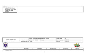19
N. What innovation or
localized materials did I
use/discover which I wish
to share with other
teachers?
MONDAY TUESDAY WEDNESDAY THURSDAY FRIDAY
I. OBJECTIVES
DAILY LESSON LOG
School Southville 5-A National High School Grade Level 10
Teacher Ms. Michelle V. Morauda Learning Area SCIENCE
Teaching Date and Time Quarter FOURTH
 