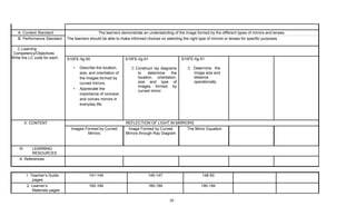 20
A. Content Standard The learners demonstrate an understanding of the image formed by the different types of mirrors and lenses.
B. Performance Standard The learners should be able to make informed choices on selecting the right type of mirrors or lenses for specific purposes.
C.Learning
Competency/Objectives
Write the LC code for each. S10FE-IIg-50
• Describe the location,
size, and orientation of
the images formed by
curved mirrors.
• Appreciate the
importance of concave
and convex mirrors in
everyday life.
S10FE-IIg-51
Construct ray diagrams
to determine the
location, orientation,
size and type of
images formed by
curved mirror.
S10FE-IIg-51
Determine the
image size and
distance
operationally.
II. CONTENT REFLECTION OF LIGHT IN MIRRORS
Images Formed by Curved
Mirrors
Image Formed by Curved
Mirrors through Ray Diagram
The Mirror Equation
III. LEARNING
RESOURCES
A. References
1. Teacher’s Guide
pages
141-144 145-147 148-50
2. Learner’s
Materials pages
182-184 185-189 190-194
 