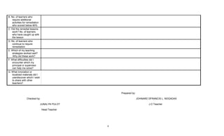 4
B. No. of learners who
require additional
activities for remediation
who scored below 80%
C. Did the remedial lessons
work? No. of learners
who have caught up with
the lesson
D. No. of learners who
continue to require
remediation
E. Which of my teaching
strategies worked well?
Why did these work?
F. What difficulties did I
encounter which my
principal or supervisor
can help me solve?
G. What innovation or
localized materials did I
use/discover which I wish
to share with other
teachers?
Prepared by:
Checked by: JOHNARD DFRANCIS L. NOGADAS
JUNALYN PULOT J.O Teacher
Head Teacher
 