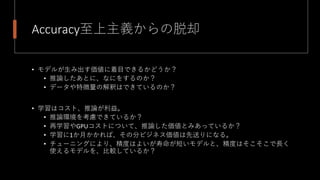 Accuracy至上主義からの脱却
• モデルが生み出す価値に着目できるかどうか？
• 推論したあとに、なにをするのか？
• データや特徴量の解釈はできているのか？
• 学習はコスト、推論が利益。
• 推論環境を考慮できているか？
• 再学習やGPUコストについて、推論した価値とみあっているか？
• 学習に1か月かかれば、その分ビジネス価値は先送りになる。
• チューニングにより、精度はよいが寿命が短いモデルと、精度はそこそこで長く
使えるモデルを、比較しているか？
 