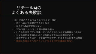 リテールAIの
よくある失敗談
• 個社で進めるためフルカスタマイズ仕様に
• 他社への水平展開ができなくなる
• ひたすらPoCが終わらない
• ビジネス側とエンジニア側の興味の違い
• いろんな手法が次々登場してくるのでエンジニアの興味はつきない
• ビジネス側は推論したあとになにができるかに興味がある
• 工数がかかるのはデータ整備や学習だが、利益を生み出すのは推論
• 推論した後にどんなアクションをとるのかが議論されない
 