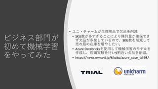 ビジネス部門が
初めて機械学習
をやってみた
• ユニ・チャームが生理用品で欠品を削減
• SKU数が多すぎることにより陳列量が確保でき
ず欠品が多発しているので、SKU数を削減して
売れ筋の在庫を増やしたい。
• Azure Databricksを使用して機械学習のモデルを
作成し、店頭実験を行い9割近い欠品を削減。
• https://news.mynavi.jp/kikaku/azure_case_td-98/
 