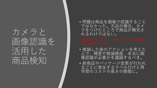 カメラと
画像認識を
活用した
商品検知
• 問題は商品を画像で認識すること
ではなかった。欠品の場合、カメ
ラをつけたところで商品が補充さ
れるわけではない。
• 実際のところ、足らないのは補充
の人員だった。
• 推論した後のアクションを考えた
上で、精度や推論頻度、本当に画
像認識が必要かを議論するべき。
• 新商品やパッケージ変更が行われ
るごとに発生するラベル付けと再
学習のコストの高さの障壁に。
 