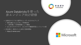 Azure Databricksを使った
非エンジニア向け研修
• 会員社のビジネス部門のユーザーをスキルアップ
• 50社100人以上に対して実施済み
• 一部有償にて研修事業として開始
• はじめてのクラウド、はじめての機械学習というレベル感
• 非会員の一般向けにも有料で提供開始
• https://r-kentei.com/
 