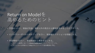 Return on Modelを
高めるためのヒント
• 学習はコスト、推論が利益。精度以外の視点から議論を深めることができるか。
• ビジネスユーザーのスキルアップを行い、推論後のアクションを明確にする。
• 学習環境ではなく、推論環境から構築をはじめる。
• リテール業界においてはAzure Databricksがベストプラクティス。
• テクニカルな実装などはDLLのセミナーにて追加講演を予定。
 