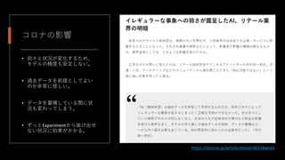 コロナの影響
• 刻々と状況が変化するため、
モデルの精度も安定しない。
• 過去データを前提としてよい
のか非常に怪しい。
• データを蓄積している間に状
況も変わってしまう。
• ずっとExperimentから抜け出せ
ない状況に拍車がかかる。
https://bizzine.jp/article/detail/4653#week
 