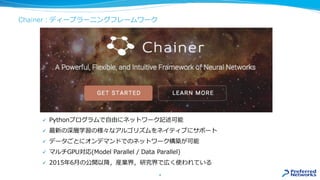 Chainer : ディープラーニングフレームワーク
4
✓ Pythonプログラムで自由にネットワーク記述可能
✓ 最新の深層学習の様々なアルゴリズムをネイティブにサポート
✓ データごとにオンデマンドでのネットワーク構築が可能
✓ マルチGPU対応(Model Parallel / Data Parallel)
✓ 2015年6月の公開以降，産業界，研究界で広く使われている
 