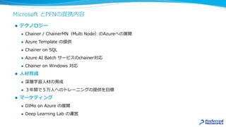 Microsoft とPFNの提携内容
 テクノロジー
 Chainer / ChainerMN（Multi Node）のAzureへの展開
 Azure Template の提供
 Chainer on SQL
 Azure AI Batch サービスのchainer対応
 Chainer on Windows 対応
 人材育成
 深層学習人材の育成
 ３年間で５万人へのトレーニングの提供を目標
 マーケティング
 DIMo on Azure の展開
 Deep Learning Lab の運営
 