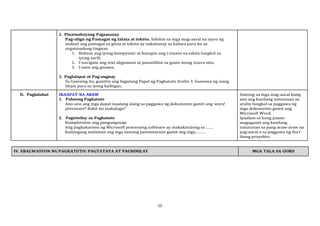 15
2. Pinatnubayang Pagsasanay
Pag-align ng Pamagat ng talata at teksto. Sabihin sa mga mag-aaral na iayos ng
mabuti ang pamagat sa gitna at teksto ay nakahanay sa kaliwa para ito ay
organisadong tingnan.
1. Buksan ang iyong kompyuter at hanapin ang i-sinave na talata tungkol sa
iyong sarili.
2. I-navigate ang text alignment at panatilihin sa gusto mong itsura nito.
3. I-save ang ginawa.
3. Paglalapat at Pag-uugnay
Sa Gawaing ito, gamitin ang Sagutang Papel ng Pagkatuto Aralin 3. Gumawa ng isang
liham para sa iyong kaibigan.
D. Paglalahat IKAAPAT NA ARAW
1. Pabaong Pagkatuto
Ano-ano ang mga dapat isaalang alang sa paggawa ng dokumento gamit ang word
processor? Bakit ito mahalaga?
2. Pagninilay sa Pagkatuto
Kumpletuhin ang pangungusap:
Ang pagkakaroon ng Microsoft processing software ay makakatulong sa ……
Kailangang malaman ang mga tamang pamamaraan gamit ang mga………
Itanong sa mga mag-aaral kung
ano ang kanilang natutunan sa
aralin tungkol sa paggawa ng
mga dokumento gamit ang
Microsoft Word.
Ipaalam sa kung paano
magagamit ang kanilang
natutunan sa pang araw-araw na
pag-aaral o sa paggawa ng iba’t
ibang proyekto.
IV. EBALWASYON NG PAGKATUTO: PAGTATAYA AT PAGNINILAY MGA TALA SA GURO
 