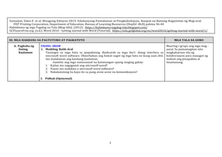 2
Samadan, Eden F. et al. Binagong Edisyon 2019. Edukasyong Pantahanan at Pangkabuhayan, Ikaapat na Baitang-Kagamitan ng Mag-aral.
FEP Printing Corporation, Department of Education, Bureau of Learning Resources (DepEd -BLR) pahina 36-40
Halimbawa ng mga Tagalog na Tula [Blog title]. (2012). https://halimbawa-tagalog-tula.blogspot.com/
GCFLearnFree.org. (n.d.). Word 2016 - Getting started with Word [Tutorial]. https://edu.gcfglobal.org/en/word2016/getting-started-with-word/1/
III. MGA HAKBANG SA PAGTUTURO AT PAGKATUTO MGA TALA SA GURO
A. Pagkuha ng
Dating
Kaalaman
UNANG ARAW
1. Maikling Balik-Aral
Tanungin sa mga bata sa ipapakitang flashcards sa mga iba’t- ibang interface sa
microsoft word software. Obserbahan ang bawat sagot ng mga bata na kung saan dito
mo malalaman ang kanilang kaalaman.
Gamitin ang mga sumusunod na katanungan upang maging gabay:
1. Kailan mo nagagamit ang microsoft word?
2. Paano mo makikita a microsoft word software?
3. Nakakatulong ba kaya ito sa pang araw-araw na komunikasyon?
2. Pidbak (Opsiyonal)
Maaring i-grupo ang mga mag -
aaral. Sa pamamagitan nito
magkakaroon sila ng
kolaborasyon para masagot ng
mabuti ang pinapakita at
tinantanong.
 