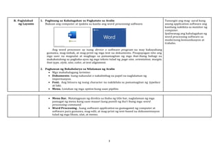 3
B. Paglalahad
ng Layunin
1. Paglinang sa Kahalagahan sa Pagkatuto sa Aralin
Buksan ang computer at ipakita sa kanila ang word processing software.
Ang word processor ay isang device o software program na may kakayahang
gumawa, mag-imbak, at mag-print ng mga text na dokumento. Pinapayagan nito ang
mga user na magsulat at magbago sa pamamagitan ng mga ibat-ibang bahagi na
makakatulong sa pagkaka-ayos ng mga teksto tulad ng page size, orientation, margin,
font type, style, size, color, at text alignment.
2. Paghawan ng Bokabolaryo sa Nilalaman ng Aralin
 Mga mahahalagang termino:
 Dokumento. Isang nakasulat o nakalimbag na papel na naglalaman ng
impormasyon.
 Font. Ang hitsura ng isang character na nakikilala sa pamamagitan ng typeface
at laki.
 Menu. Listahan ng mga option kung saan pipiliin.
Tanungin ang mag- aaral kung
anong application software ang
kanilang nakikita sa monitor ng
computer.
Ipaliwanag ang kahalagahan ng
word processing software sa
modernong komunikasyon at
trabaho.
 Menu Bar. Matatagpuan ng direkta sa ibaba ng title bar, naglalaman ng mga
pamagat ng menu kung saan maaari kang pumili ng iba't ibang mga word
processing command.
 Word Processing . Isang software application na gumagamit ng computer at
software para gumawa, mag-edit, at mag-print ng text-based na dokumentasyon
tulad ng mga liham, ulat, at memo.
 