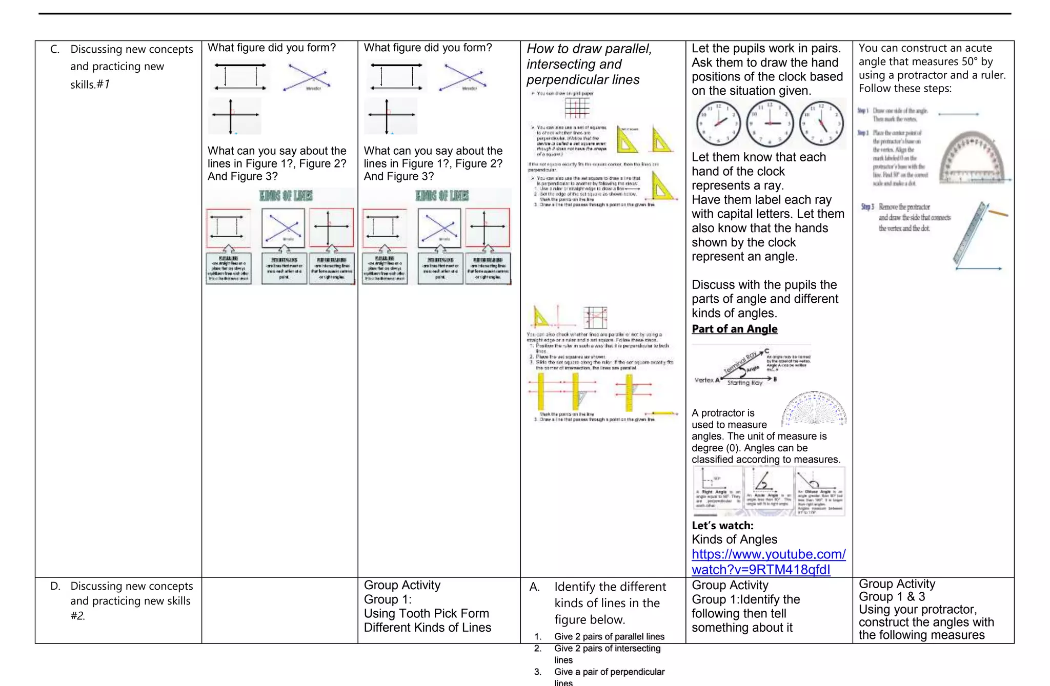 C. Discussing new concepts
and practicing new
skills.#1
What figure did you form?
What can you say about the
lines in Figure 1?, Figure 2?
And Figure 3?
What figure did you form?
What can you say about the
lines in Figure 1?, Figure 2?
And Figure 3?
How to draw parallel,
intersecting and
perpendicular lines
Let the pupils work in pairs.
Ask them to draw the hand
positions of the clock based
on the situation given.
Let them know that each
hand of the clock
represents a ray.
Have them label each ray
with capital letters. Let them
also know that the hands
shown by the clock
represent an angle.
Discuss with the pupils the
parts of angle and different
kinds of angles.
Part of an Angle
A protractor is
used to measure
angles. The unit of measure is
degree (0). Angles can be
classified according to measures.
Let’s watch:
Kinds of Angles
https://www.youtube.com/
watch?v=9RTM418qfdI
You can construct an acute
angle that measures 50° by
using a protractor and a ruler.
Follow these steps:
D. Discussing new concepts
and practicing new skills
#2.
Group Activity
Group 1:
Using Tooth Pick Form
Different Kinds of Lines
A. Identify the different
kinds of lines in the
figure below.
Group Activity
Group 1:Identify the
following then tell
something about it
Group Activity
Group 1 & 3
Using your protractor,
construct the angles with
the following measures
1. Give 2 pairs of parallel lines
2. Give 2 pairs of intersecting
lines
3. Give a pair of perpendicular
 