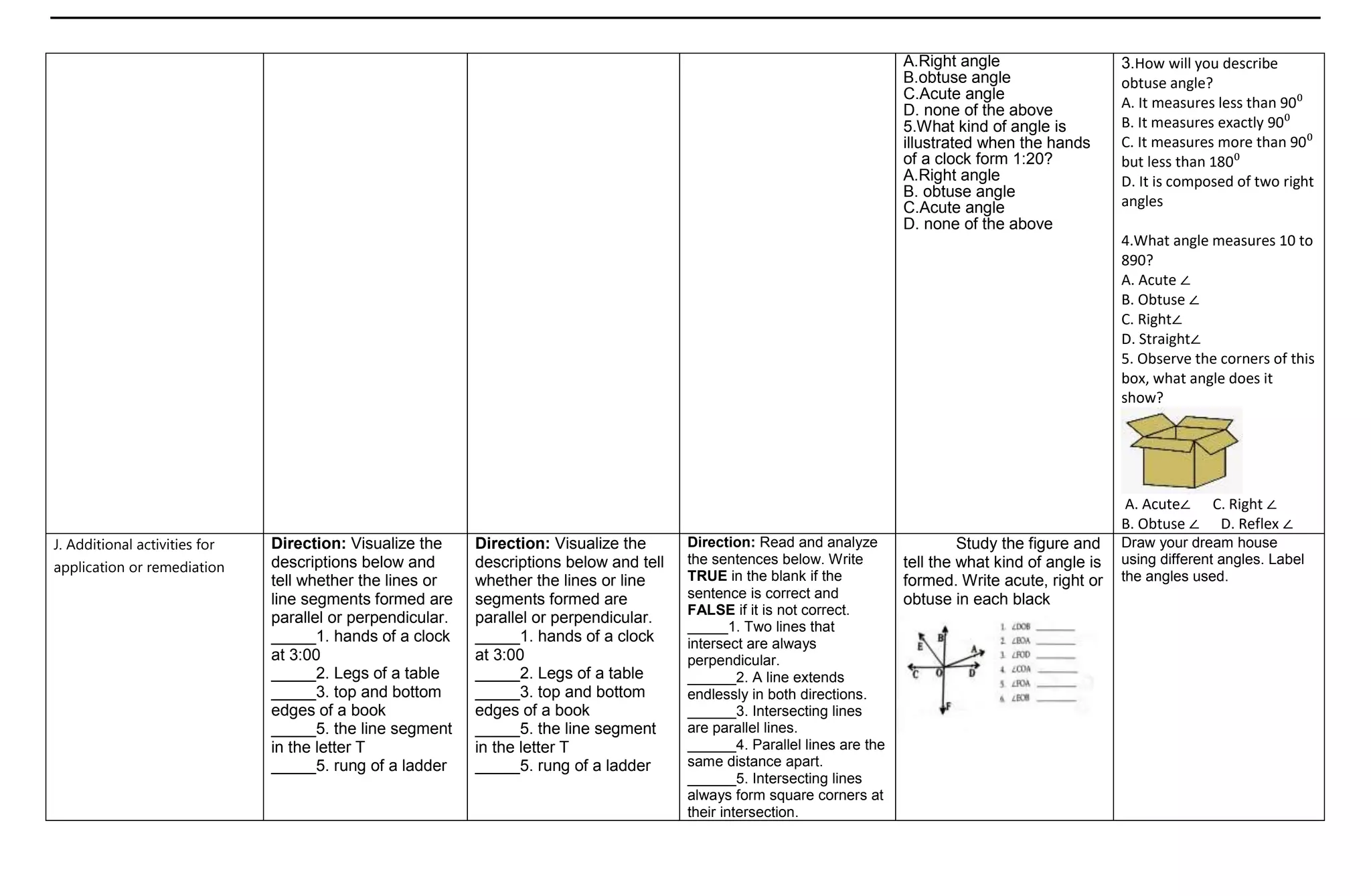 A.Right angle
B.obtuse angle
C.Acute angle
D. none of the above
5.What kind of angle is
illustrated when the hands
of a clock form 1:20?
A.Right angle
B. obtuse angle
C.Acute angle
D. none of the above
3.How will you describe
obtuse angle?
A. It measures less than 90⁰
B. It measures exactly 90⁰
C. It measures more than 90⁰
but less than 180⁰
D. It is composed of two right
angles
4.What angle measures 10 to
890?
A. Acute ∠
B. Obtuse ∠
C. Right∠
D. Straight∠
5. Observe the corners of this
box, what angle does it
show?
A. Acute∠ C. Right ∠
B. Obtuse ∠ D. Reflex ∠
J. Additional activities for
application or remediation
Direction: Visualize the
descriptions below and
tell whether the lines or
line segments formed are
parallel or perpendicular.
_____1. hands of a clock
at 3:00
_____2. Legs of a table
_____3. top and bottom
edges of a book
_____5. the line segment
in the letter T
_____5. rung of a ladder
Direction: Visualize the
descriptions below and tell
whether the lines or line
segments formed are
parallel or perpendicular.
_____1. hands of a clock
at 3:00
_____2. Legs of a table
_____3. top and bottom
edges of a book
_____5. the line segment
in the letter T
_____5. rung of a ladder
Direction: Read and analyze
the sentences below. Write
TRUE in the blank if the
sentence is correct and
FALSE if it is not correct.
_____1. Two lines that
intersect are always
perpendicular.
______2. A line extends
endlessly in both directions.
______3. Intersecting lines
are parallel lines.
______4. Parallel lines are the
same distance apart.
______5. Intersecting lines
always form square corners at
their intersection.
Study the figure and
tell the what kind of angle is
formed. Write acute, right or
obtuse in each black
Draw your dream house
using different angles. Label
the angles used.
 