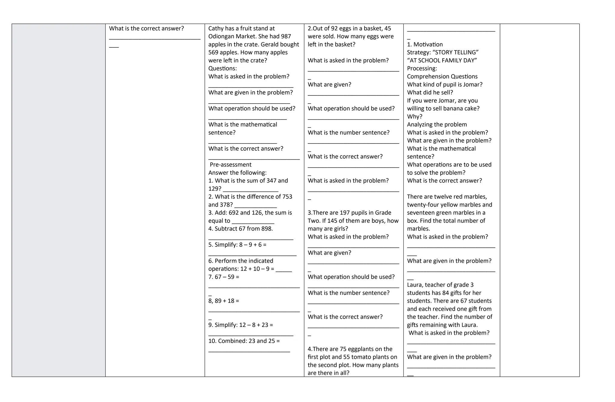 What is the correct answer?
____________________________
___
Cathy has a fruit stand at
Odiongan Market. She had 987
apples in the crate. Gerald bought
569 apples. How many apples
were left in the crate?
Questions:
What is asked in the problem?
__________________________
What are given in the problem?
_________________________
What operation should be used?
________________________
What is the mathematical
sentence?
_____________________
What is the correct answer?
____________________________
Pre-assessment
Answer the following:
1. What is the sum of 347 and
129? _________________
2. What is the difference of 753
and 378? _____________
3. Add: 692 and 126, the sum is
equal to _____________
4. Subtract 67 from 898.
__________________________
5. Simplify: 8 – 9 + 6 =
___________________________
6. Perform the indicated
operations: 12 + 10 – 9 = _____
7. 67 – 59 =
____________________________
_
8, 89 + 18 =
____________________________
_
9. Simplify: 12 – 8 + 23 =
__________________________
10. Combined: 23 and 25 =
_________________________
2.Out of 92 eggs in a basket, 45
were sold. How many eggs were
left in the basket?
What is asked in the problem?
____________________________
_
What are given?
____________________________
_
What operation should be used?
____________________________
_
What is the number sentence?
____________________________
_
What is the correct answer?
____________________________
_
What is asked in the problem?
____________________________
_
3.There are 197 pupils in Grade
Two. If 145 of them are boys, how
many are girls?
What is asked in the problem?
____________________________
What are given?
____________________________
_
What operation should be used?
____________________________
What is the number sentence?
____________________________
_
What is the correct answer?
____________________________
_
4.There are 75 eggplants on the
first plot and 55 tomato plants on
the second plot. How many plants
are there in all?
___________________________
_
1. Motivation
Strategy: “STORY TELLING”
“AT SCHOOL FAMILY DAY”
Processing:
Comprehension Questions
What kind of pupil is Jomar?
What did he sell?
If you were Jomar, are you
willing to sell banana cake?
Why?
Analyzing the problem
What is asked in the problem?
What are given in the problem?
What is the mathematical
sentence?
What operations are to be used
to solve the problem?
What is the correct answer?
There are twelve red marbles,
twenty-four yellow marbles and
seventeen green marbles in a
box. Find the total number of
marbles.
What is asked in the problem?
___________________________
___
What are given in the problem?
___________________________
__
Laura, teacher of grade 3
students has 84 gifts for her
students. There are 67 students
and each received one gift from
the teacher. Find the number of
gifts remaining with Laura.
What is asked in the problem?
___________________________
___
What are given in the problem?
___________________________
__
 