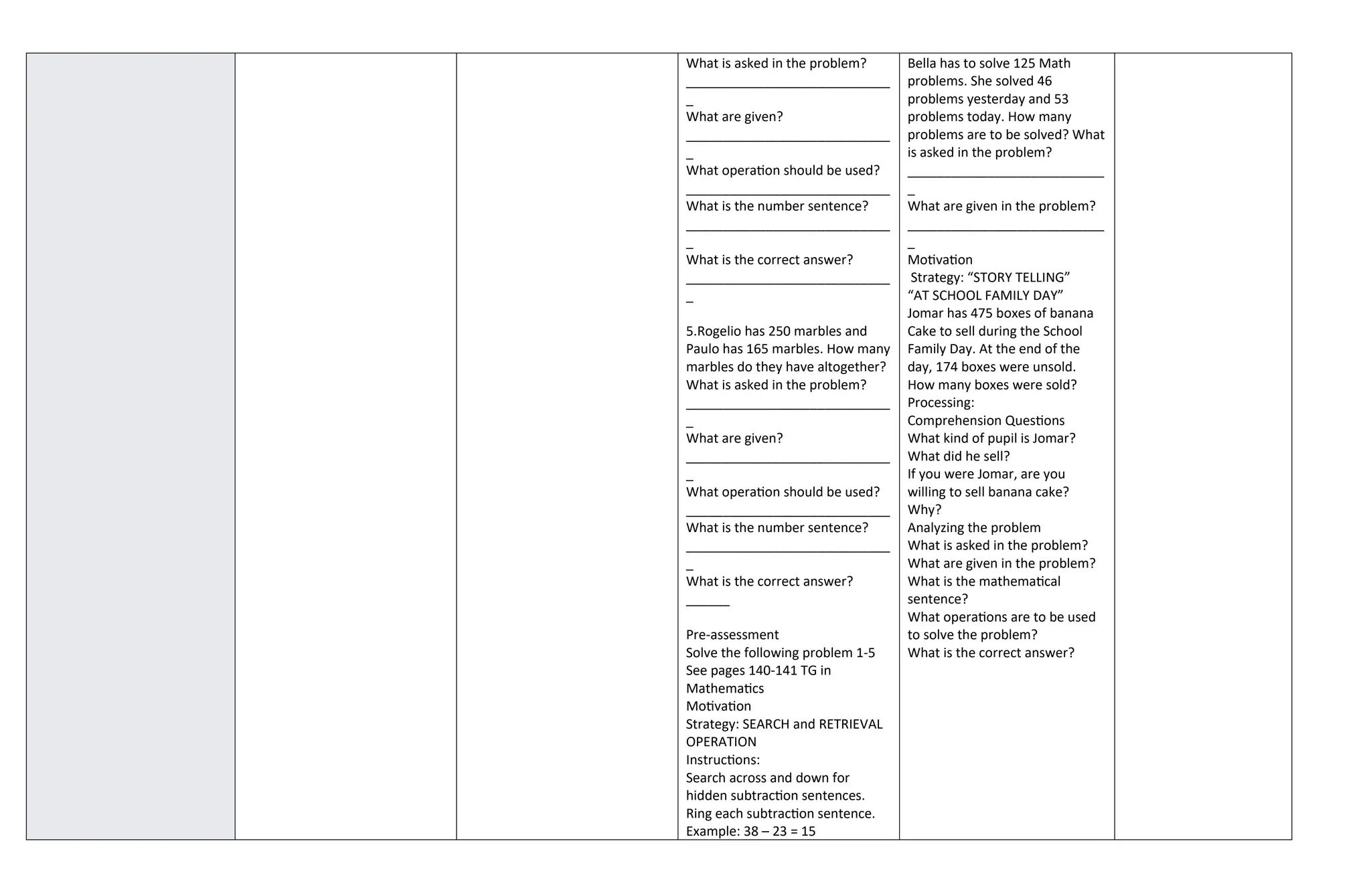 What is asked in the problem?
____________________________
_
What are given?
____________________________
_
What operation should be used?
____________________________
What is the number sentence?
____________________________
_
What is the correct answer?
____________________________
_
5.Rogelio has 250 marbles and
Paulo has 165 marbles. How many
marbles do they have altogether?
What is asked in the problem?
____________________________
_
What are given?
____________________________
_
What operation should be used?
____________________________
What is the number sentence?
____________________________
_
What is the correct answer?
______
Pre-assessment
Solve the following problem 1-5
See pages 140-141 TG in
Mathematics
Motivation
Strategy: SEARCH and RETRIEVAL
OPERATION
Instructions:
Search across and down for
hidden subtraction sentences.
Ring each subtraction sentence.
Example: 38 – 23 = 15
Bella has to solve 125 Math
problems. She solved 46
problems yesterday and 53
problems today. How many
problems are to be solved? What
is asked in the problem?
___________________________
_
What are given in the problem?
___________________________
_
Motivation
Strategy: “STORY TELLING”
“AT SCHOOL FAMILY DAY”
Jomar has 475 boxes of banana
Cake to sell during the School
Family Day. At the end of the
day, 174 boxes were unsold.
How many boxes were sold?
Processing:
Comprehension Questions
What kind of pupil is Jomar?
What did he sell?
If you were Jomar, are you
willing to sell banana cake?
Why?
Analyzing the problem
What is asked in the problem?
What are given in the problem?
What is the mathematical
sentence?
What operations are to be used
to solve the problem?
What is the correct answer?
 