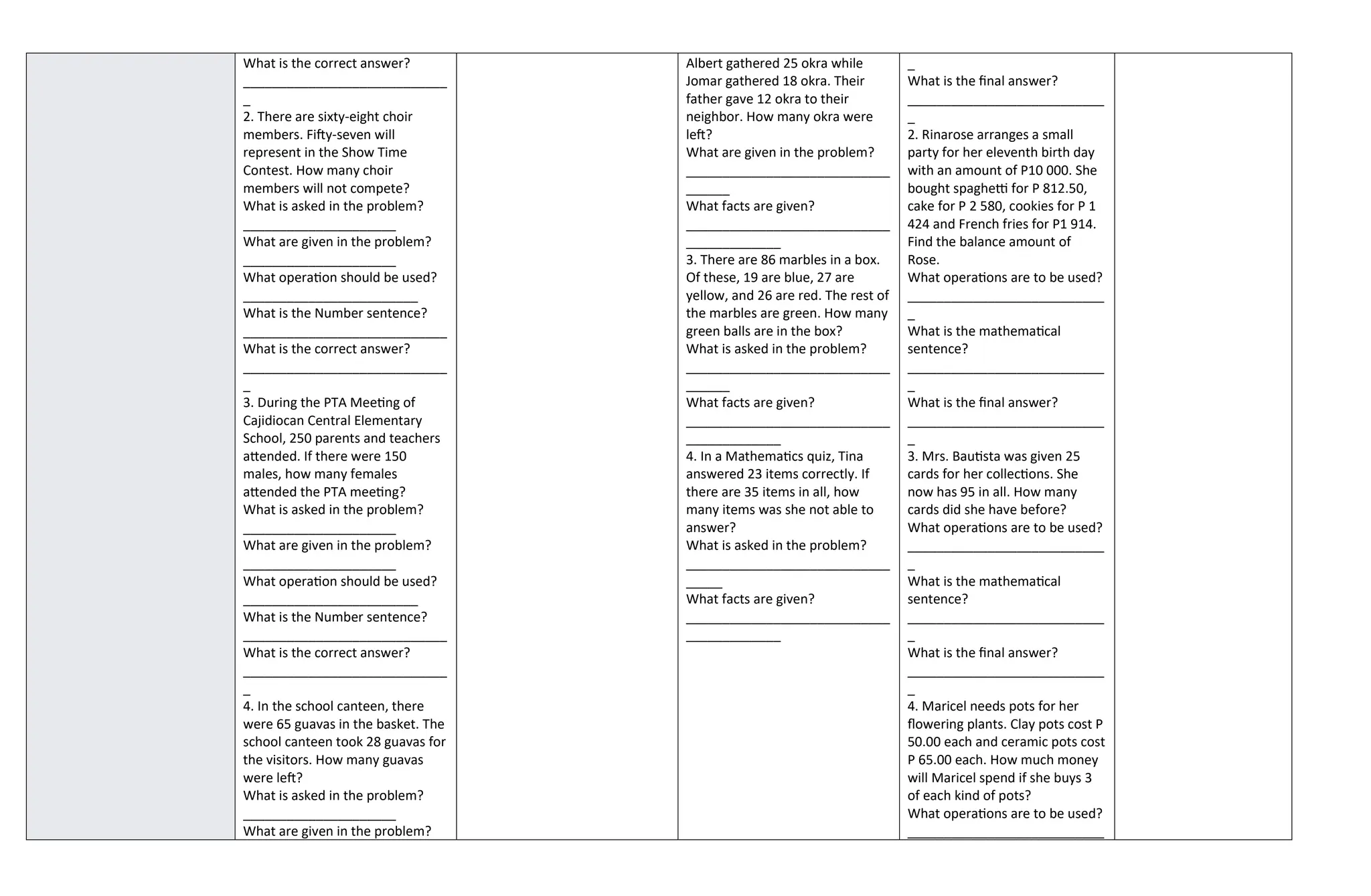 What is the correct answer?
____________________________
_
2. There are sixty-eight choir
members. Fifty-seven will
represent in the Show Time
Contest. How many choir
members will not compete?
What is asked in the problem?
_____________________
What are given in the problem?
_____________________
What operation should be used?
________________________
What is the Number sentence?
____________________________
What is the correct answer?
____________________________
_
3. During the PTA Meeting of
Cajidiocan Central Elementary
School, 250 parents and teachers
attended. If there were 150
males, how many females
attended the PTA meeting?
What is asked in the problem?
_____________________
What are given in the problem?
_____________________
What operation should be used?
________________________
What is the Number sentence?
____________________________
What is the correct answer?
____________________________
_
4. In the school canteen, there
were 65 guavas in the basket. The
school canteen took 28 guavas for
the visitors. How many guavas
were left?
What is asked in the problem?
_____________________
What are given in the problem?
Albert gathered 25 okra while
Jomar gathered 18 okra. Their
father gave 12 okra to their
neighbor. How many okra were
left?
What are given in the problem?
____________________________
______
What facts are given?
____________________________
_____________
3. There are 86 marbles in a box.
Of these, 19 are blue, 27 are
yellow, and 26 are red. The rest of
the marbles are green. How many
green balls are in the box?
What is asked in the problem?
____________________________
______
What facts are given?
____________________________
_____________
4. In a Mathematics quiz, Tina
answered 23 items correctly. If
there are 35 items in all, how
many items was she not able to
answer?
What is asked in the problem?
____________________________
_____
What facts are given?
____________________________
_____________
_
What is the final answer?
___________________________
_
2. Rinarose arranges a small
party for her eleventh birth day
with an amount of P10 000. She
bought spaghetti for P 812.50,
cake for P 2 580, cookies for P 1
424 and French fries for P1 914.
Find the balance amount of
Rose.
What operations are to be used?
___________________________
_
What is the mathematical
sentence?
___________________________
_
What is the final answer?
___________________________
_
3. Mrs. Bautista was given 25
cards for her collections. She
now has 95 in all. How many
cards did she have before?
What operations are to be used?
___________________________
_
What is the mathematical
sentence?
___________________________
_
What is the final answer?
___________________________
_
4. Maricel needs pots for her
flowering plants. Clay pots cost P
50.00 each and ceramic pots cost
P 65.00 each. How much money
will Maricel spend if she buys 3
of each kind of pots?
What operations are to be used?
___________________________
 