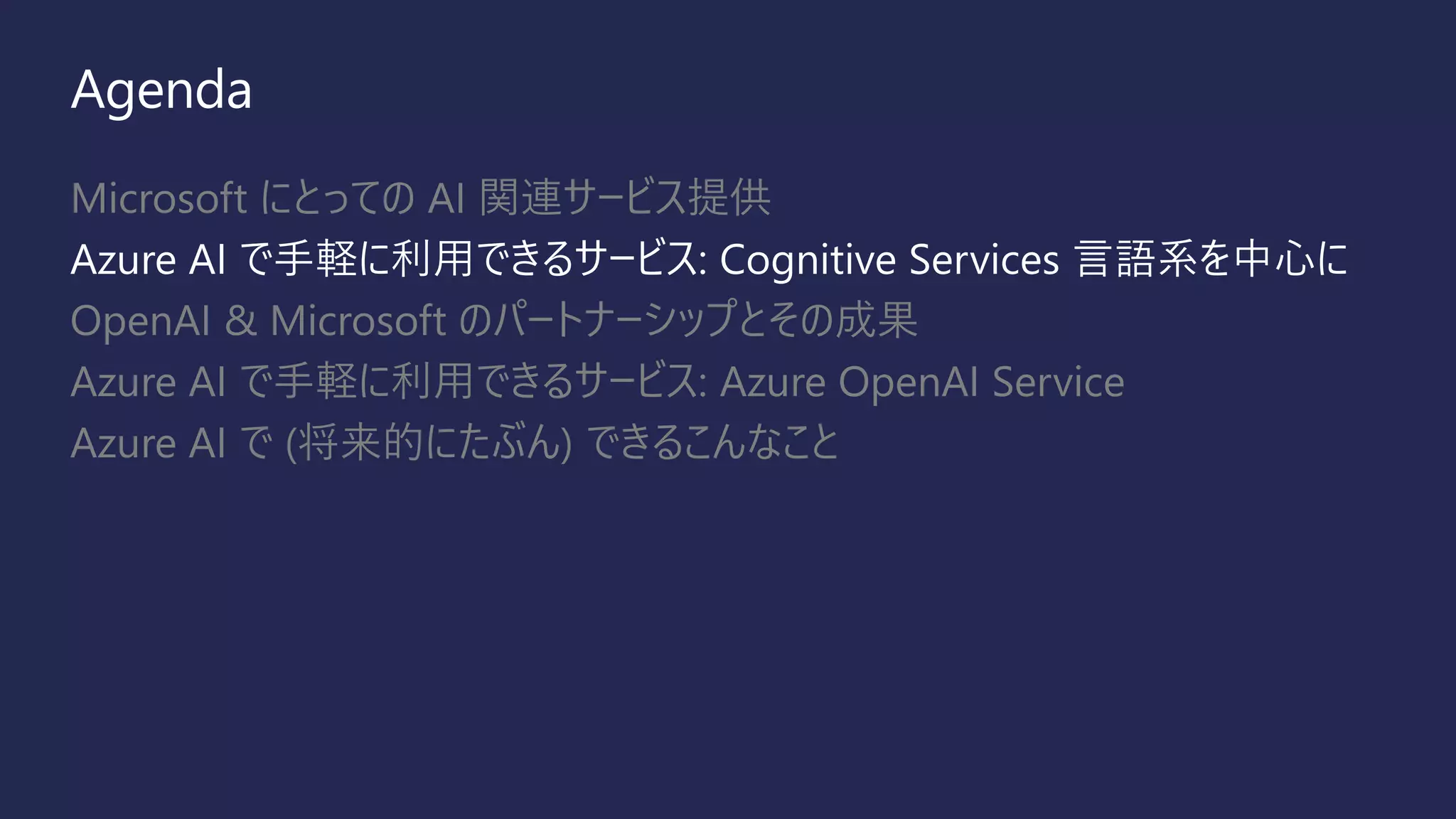 Agenda
Microsoft にとっての AI 関連サービス提供
Azure AI で手軽に利用できるサービス: Cognitive Services 言語系を中心に
OpenAI & Microsoft のパートナーシップとその成果
Azure AI で手軽に利用できるサービス: Azure OpenAI Service
Azure AI で (将来的にたぶん) できるこんなこと
 