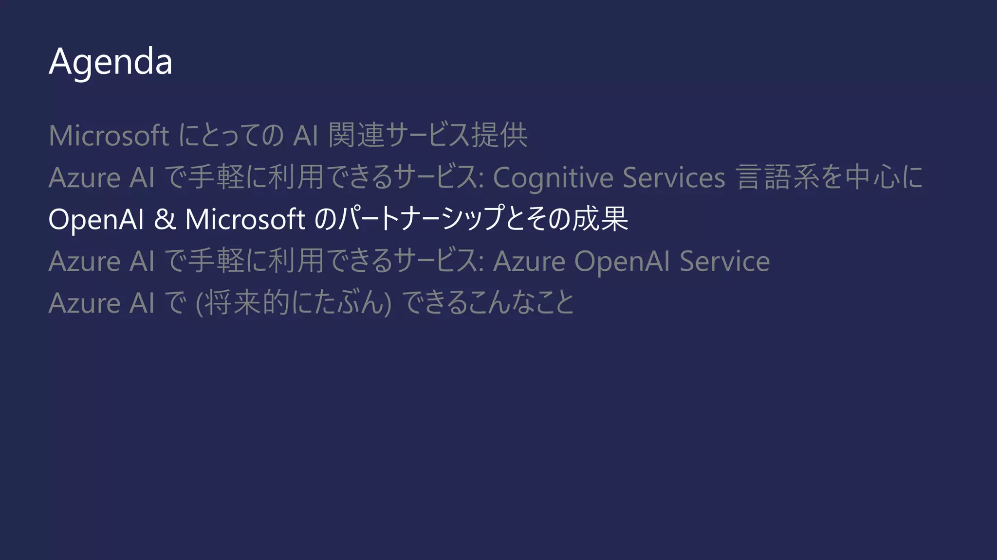 Agenda
Microsoft にとっての AI 関連サービス提供
Azure AI で手軽に利用できるサービス: Cognitive Services 言語系を中心に
OpenAI & Microsoft のパートナーシップとその成果
Azure AI で手軽に利用できるサービス: Azure OpenAI Service
Azure AI で (将来的にたぶん) できるこんなこと
 