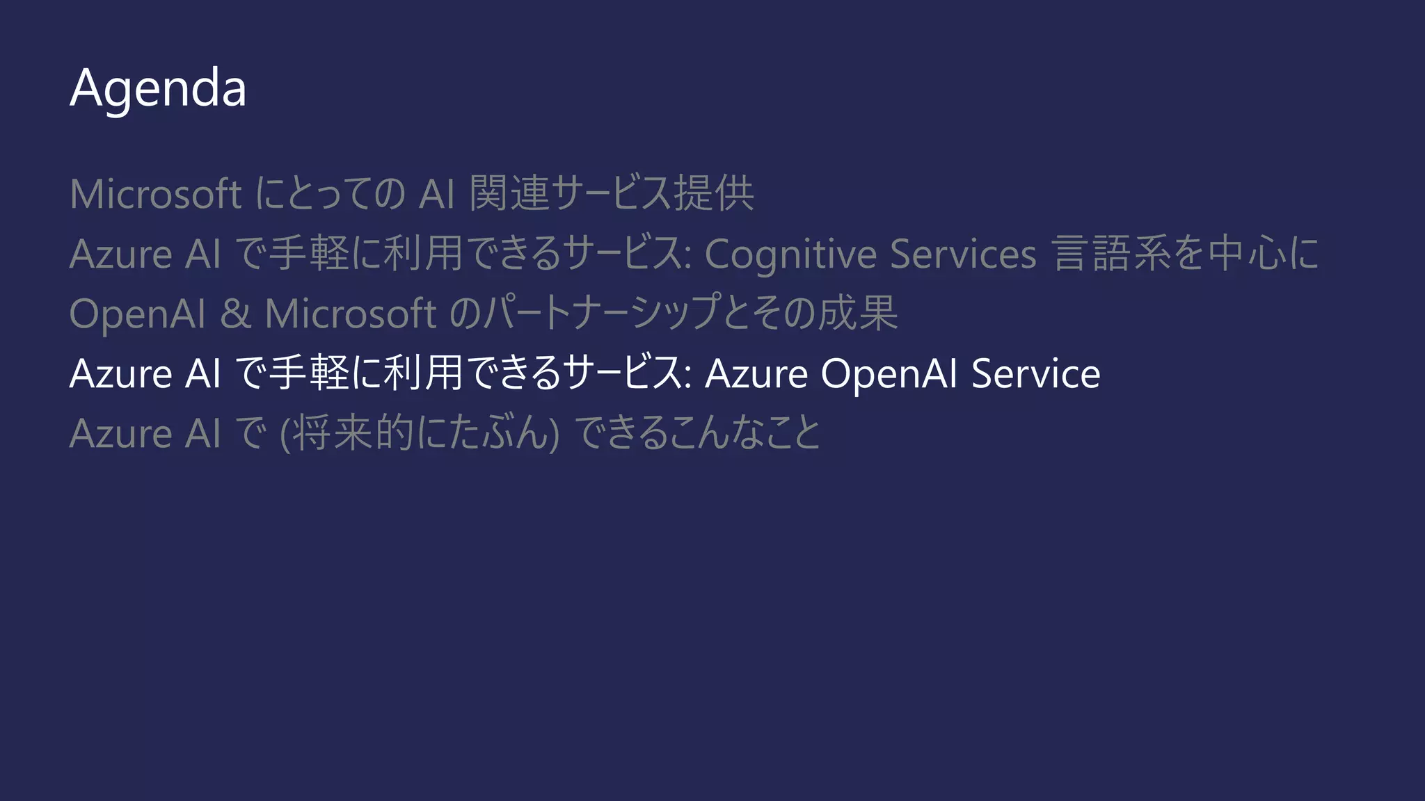 Agenda
Microsoft にとっての AI 関連サービス提供
Azure AI で手軽に利用できるサービス: Cognitive Services 言語系を中心に
OpenAI & Microsoft のパートナーシップとその成果
Azure AI で手軽に利用できるサービス: Azure OpenAI Service
Azure AI で (将来的にたぶん) できるこんなこと
 