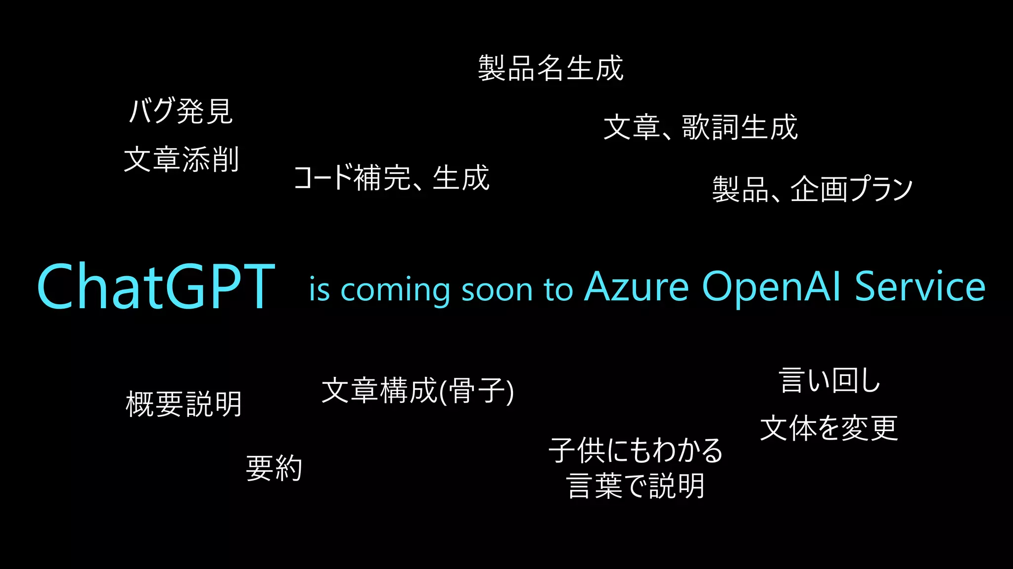 ChatGPT is coming soon to Azure OpenAI Service
バグ発見
文章添削
製品、企画プラン
製品名生成
要約
子供にもわかる
言葉で説明
文章、歌詞生成
文章構成(骨子) 言い回し
文体を変更
コード補完、生成
概要説明
 