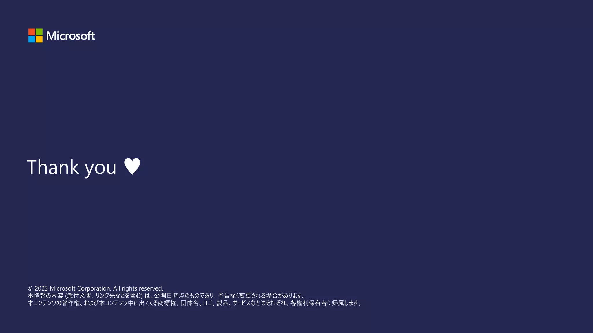 © 2023 Microsoft Corporation. All rights reserved.
本情報の内容 (添付文書、リンク先などを含む) は、公開日時点のものであり、予告なく変更される場合があります。
本コンテンツの著作権、および本コンテンツ中に出てくる商標権、団体名、ロゴ、製品、サービスなどはそれぞれ、各権利保有者に帰属します。
Thank you ♥
 