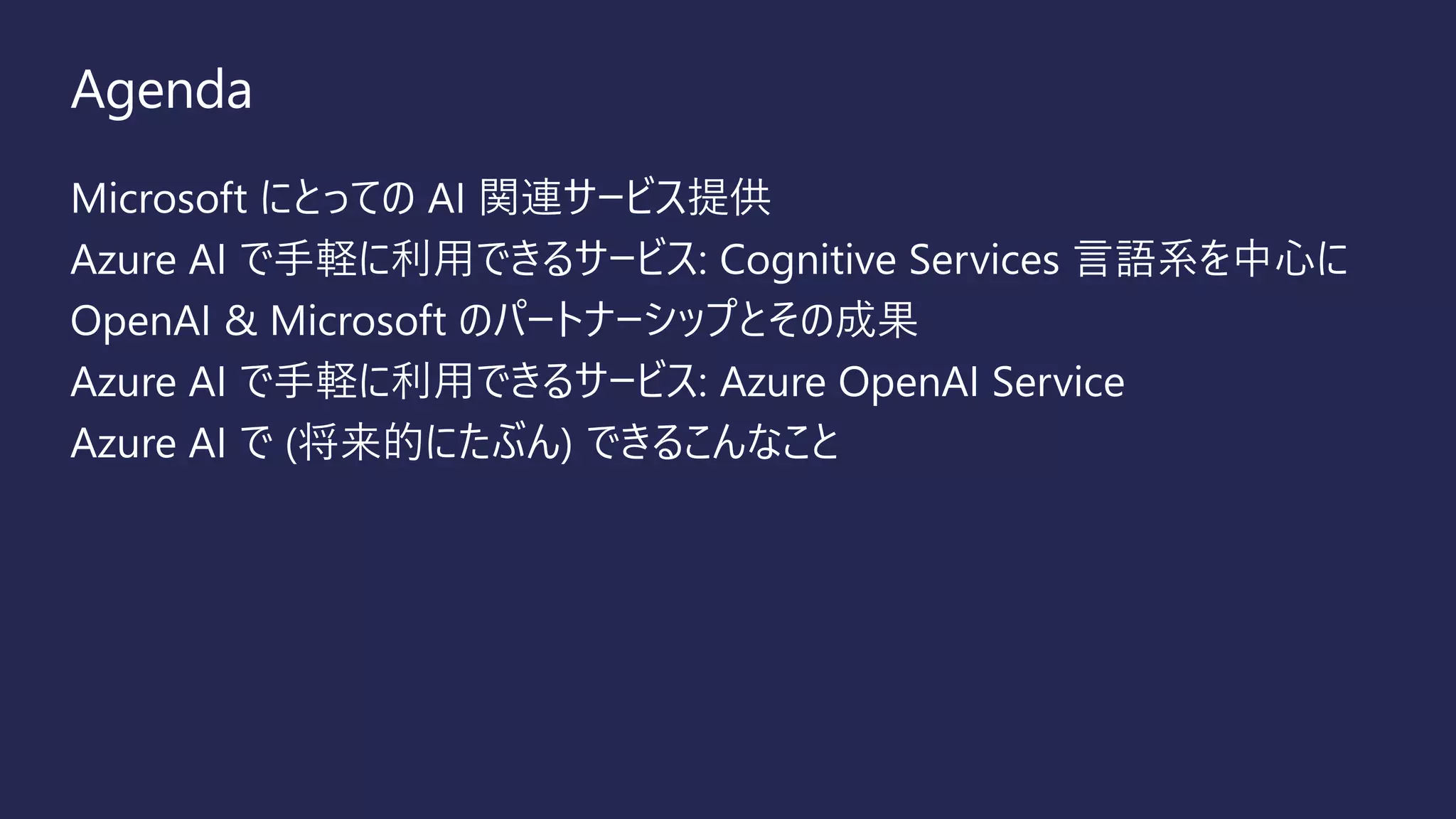 Agenda
Microsoft にとっての AI 関連サービス提供
Azure AI で手軽に利用できるサービス: Cognitive Services 言語系を中心に
OpenAI & Microsoft のパートナーシップとその成果
Azure AI で手軽に利用できるサービス: Azure OpenAI Service
Azure AI で (将来的にたぶん) できるこんなこと
 