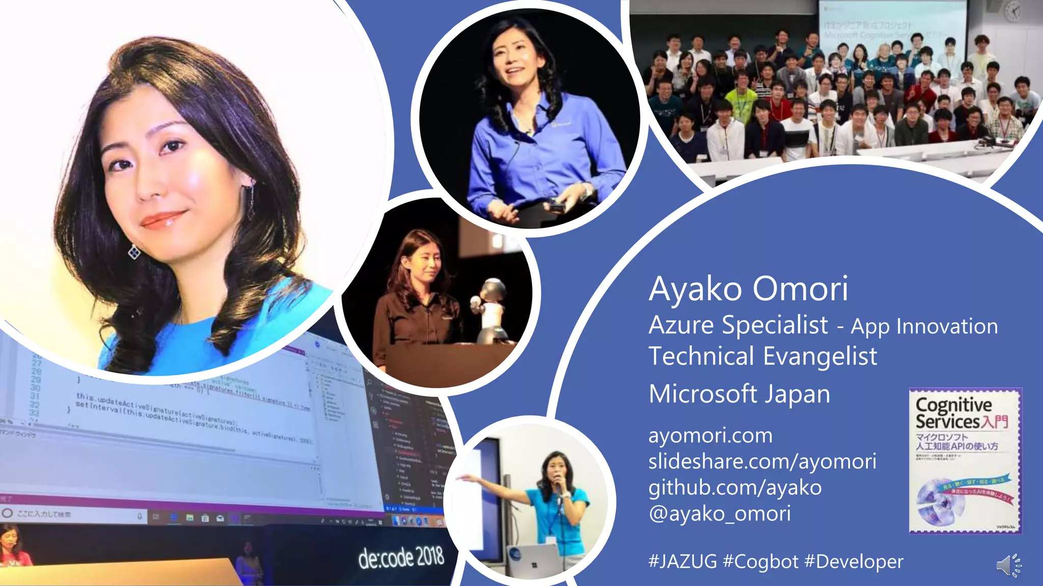 Ayako Omori
Azure Specialist - App Innovation
Technical Evangelist
Microsoft Japan
ayomori.com
slideshare.com/ayomori
github.com/ayako
@ayako_omori
#JAZUG #Cogbot #Developer
 