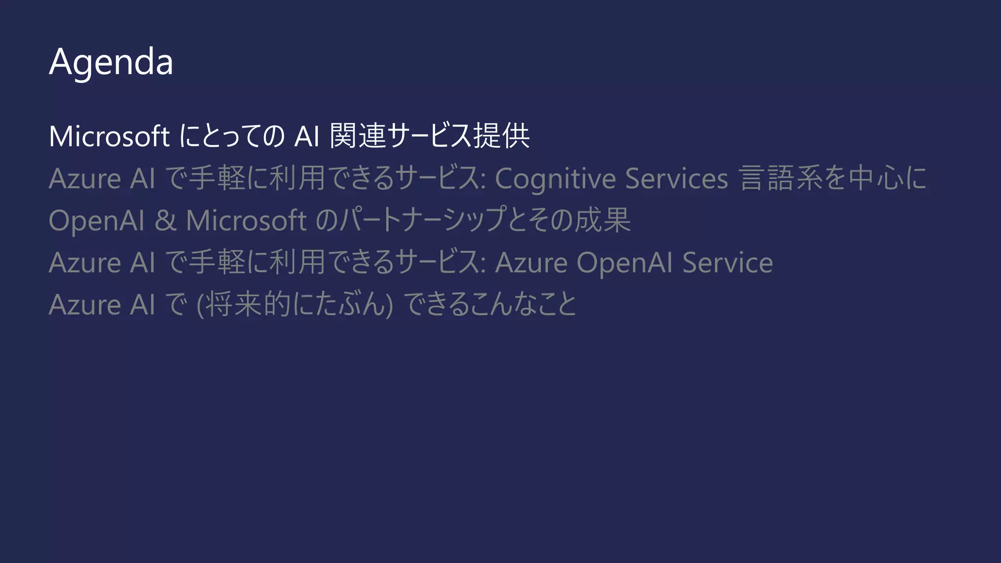 Agenda
Microsoft にとっての AI 関連サービス提供
Azure AI で手軽に利用できるサービス: Cognitive Services 言語系を中心に
OpenAI & Microsoft のパートナーシップとその成果
Azure AI で手軽に利用できるサービス: Azure OpenAI Service
Azure AI で (将来的にたぶん) できるこんなこと
 