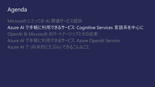 Agenda
Microsoft にとっての AI 関連サービス提供
Azure AI で手軽に利用できるサービス: Cognitive Services 言語系を中心に
OpenAI & Microsoft のパートナーシップとその成果
Azure AI で手軽に利用できるサービス: Azure OpenAI Service
Azure AI で (将来的にたぶん) できるこんなこと
 