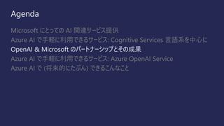 Agenda
Microsoft にとっての AI 関連サービス提供
Azure AI で手軽に利用できるサービス: Cognitive Services 言語系を中心に
OpenAI & Microsoft のパートナーシップとその成果
Azure AI で手軽に利用できるサービス: Azure OpenAI Service
Azure AI で (将来的にたぶん) できるこんなこと
 