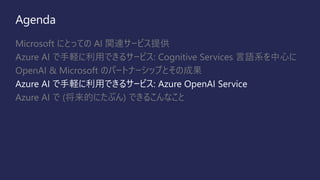 Agenda
Microsoft にとっての AI 関連サービス提供
Azure AI で手軽に利用できるサービス: Cognitive Services 言語系を中心に
OpenAI & Microsoft のパートナーシップとその成果
Azure AI で手軽に利用できるサービス: Azure OpenAI Service
Azure AI で (将来的にたぶん) できるこんなこと
 