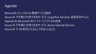 Agenda
Microsoft にとっての AI 関連サービス提供
Azure AI で手軽に利用できるサービス: Cognitive Services 言語系を中心に
OpenAI & Microsoft のパートナーシップとその成果
Azure AI で手軽に利用できるサービス: Azure OpenAI Service
Azure AI で (将来的にたぶん) できるこんなこと
 