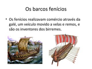 Os barcos fenícios
• Os fenícios realizavam comércio através da
galé, um veículo movido a velas e remos, e
são os inventores dos birremes.
 