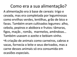 Como era a sua alimentação?
A alimentação era à base de cereais: trigo e
cevada, mas era completada por leguminosas
como ervilhas verdes, lentilhas, grão de bico e
favas. Também eram cultivados legumes: alho,
cebola, pepinos e abóbora e frutos: tâmaras,
figos, maçãs , romãs, marmelos, amêndoas…
Também usavam o azeite e bebiam vinho.
•A criação de animais como carneiros, cabras e
vacas, fornecia o leite e seus derivados, mas a
carne desses animais só era consumida em
ocasiões especiais.
 