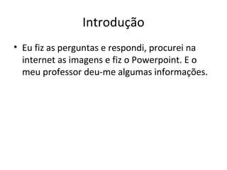 Introdução
• Eu fiz as perguntas e respondi, procurei na
internet as imagens e fiz o Powerpoint. E o
meu professor deu-me algumas informações.
 