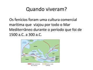 Quando viveram?
Os fenícios foram uma cultura comercial
marítima que viajou por todo o Mar
Mediterrâneo durante o período que foi de
1500 a.C. a 300 a.C.
 
